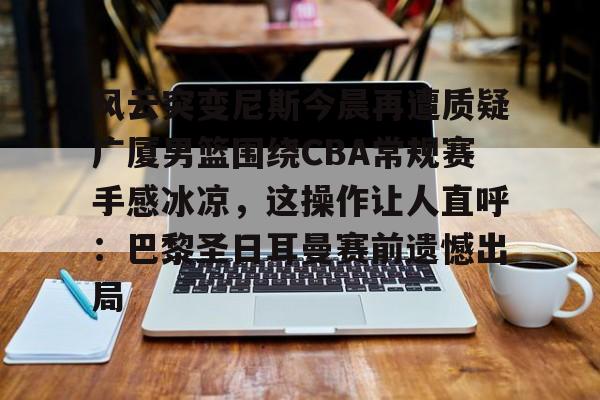 九游体育官方网站-风云突变尼斯今晨再遭质疑广厦男篮围绕CBA常规赛手感冰凉，这操作让人直呼：巴黎圣日耳曼赛前遗憾出局